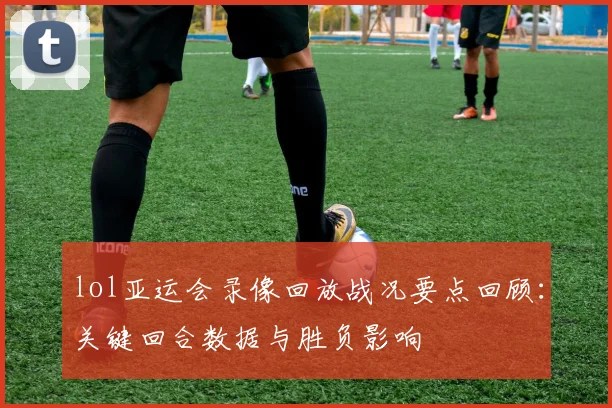 lol亚运会录像回放战况要点回顾：关键回合数据与胜负影响