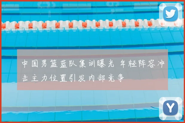 中国男篮蓝队集训曝光 年轻阵容冲击主力位置引发内部竞争