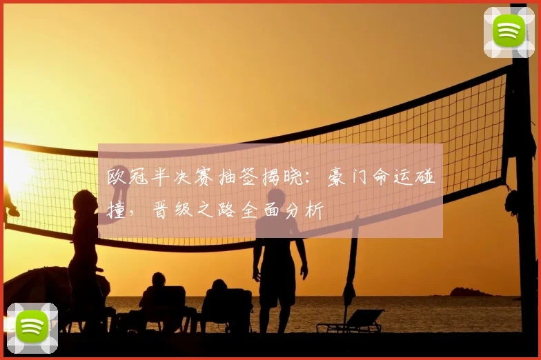 欧冠半决赛抽签揭晓：豪门命运碰撞，晋级之路全面分析