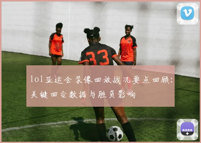 lol亚运会录像回放战况要点回顾：关键回合数据与胜负影响