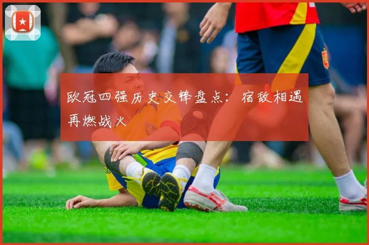 欧冠四强历史交锋盘点：宿敌相遇再燃战火