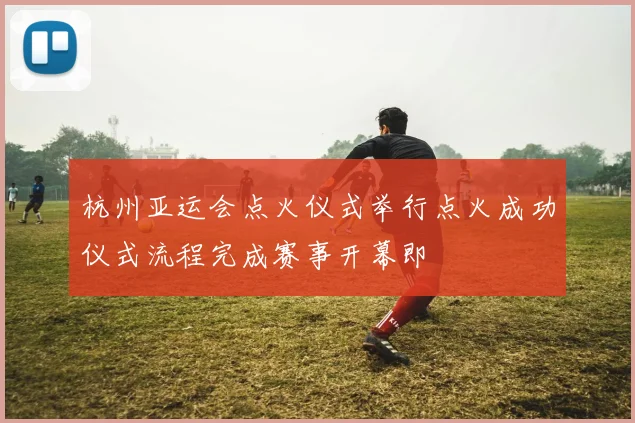 杭州亚运会点火仪式举行点火成功仪式流程完成赛事开幕即