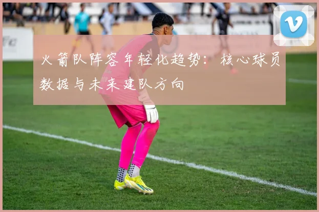 火箭队阵容年轻化趋势:核心球员数据与未来建队方向
