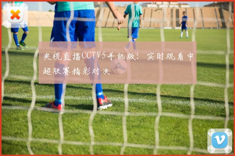 央视直播CCTV5手机版:实时观看中超联赛精彩对决
