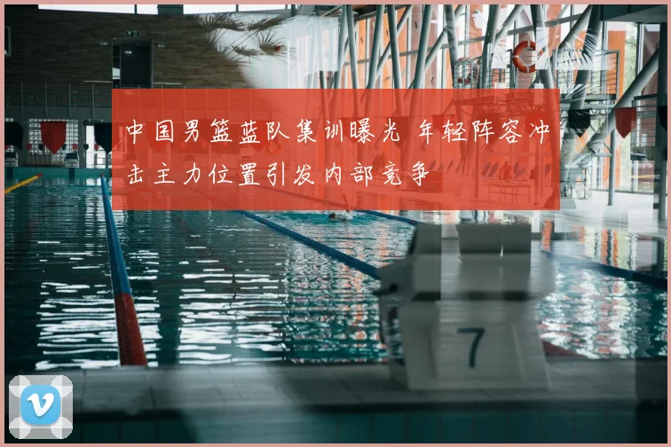 中国男篮蓝队集训曝光 年轻阵容冲击主力位置引发内部竞争