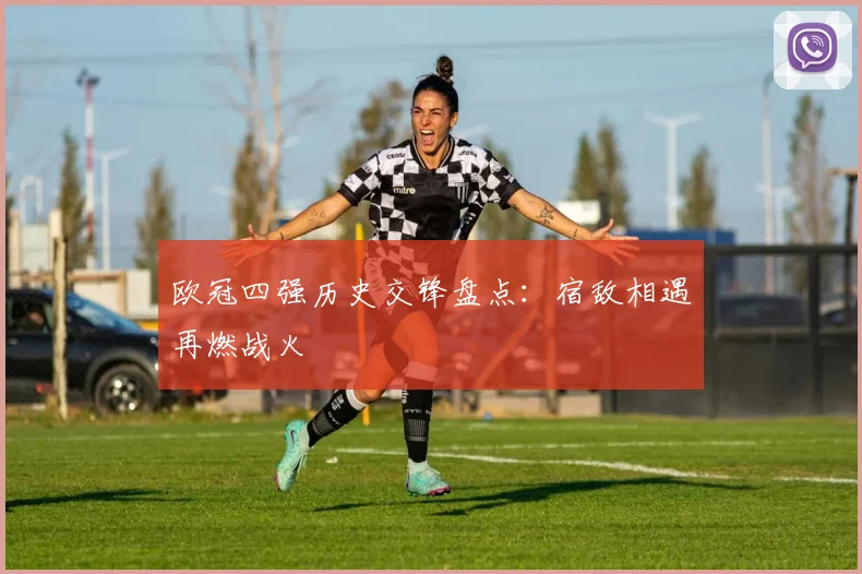 欧冠四强历史交锋盘点：宿敌相遇再燃战火